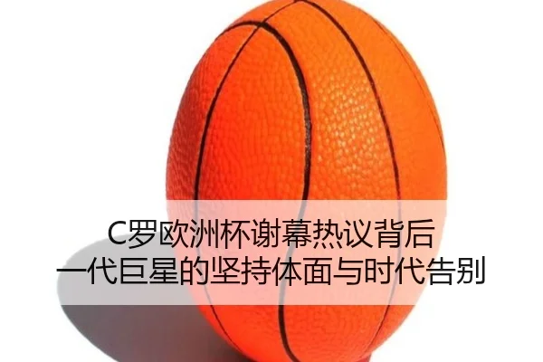 C罗欧洲杯谢幕热议背后 一代巨星的坚持体面与时代告别